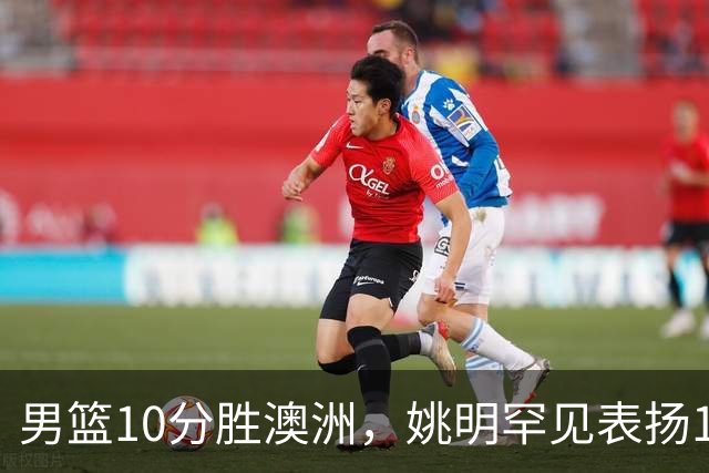 男篮10分胜澳洲，姚明罕见表扬1人像诺维茨基，20年噩梦终于醒了